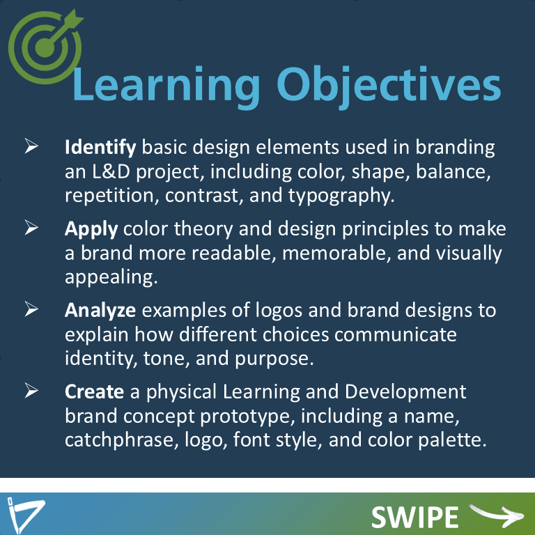 Learning Objectives
Identify basic design elements used in branding an L&D project, including color, shape, balance, repetition, contrast, and typography.
Apply color theory and design principles to make a brand more readable, memorable, and visually appealing.
Analyze examples of logos and brand designs to explain how different choices communicate identity, tone, and purpose.
Create a physical Learning and Development brand concept prototype, including a name, catchphrase, logo, font style, and color palette.