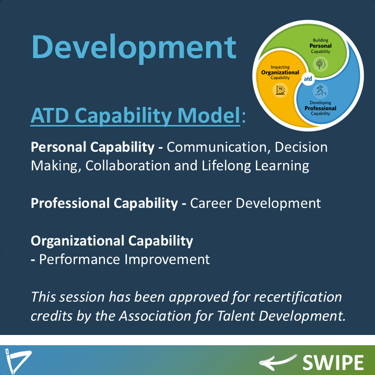 Development
ATD Capability Model: (LOGO and text)
Personal Capability - Communication, Decision Making, Collaboration and Lifelong Learning

Professional Capability - Career Development 

Organizational Capability 
- Performance Improvement

This session has been approved for recertification credits by the Association for Talent Development.

